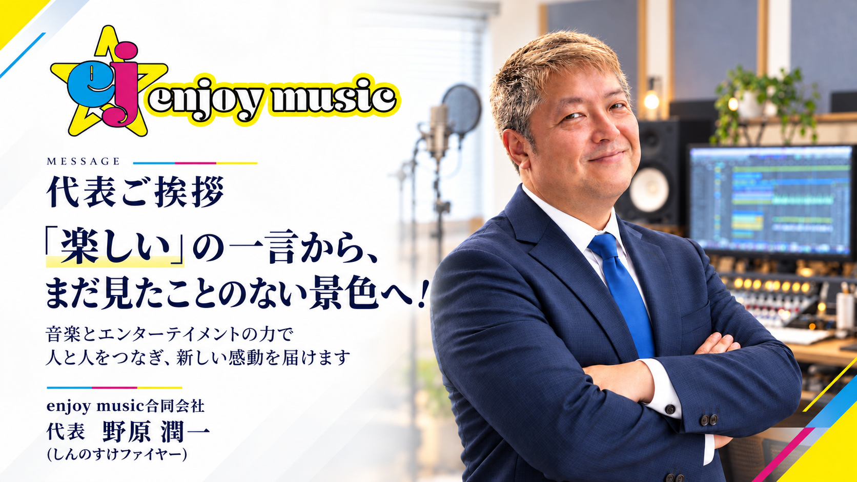 enjoy music 代表ご挨拶。「楽しい」の一言から、まだ見たことのない景色へ！ 音楽とエンターテイメントの力で人と人をつなぎ、新しい感動を届けます。代表 野原潤一（しんのすけファイヤー）